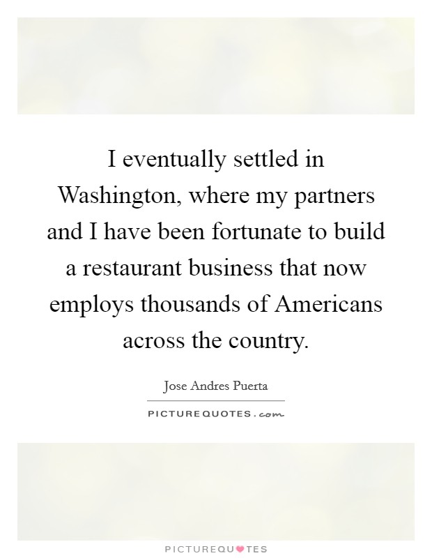 I eventually settled in Washington, where my partners and I have been fortunate to build a restaurant business that now employs thousands of Americans across the country. Picture Quote #1