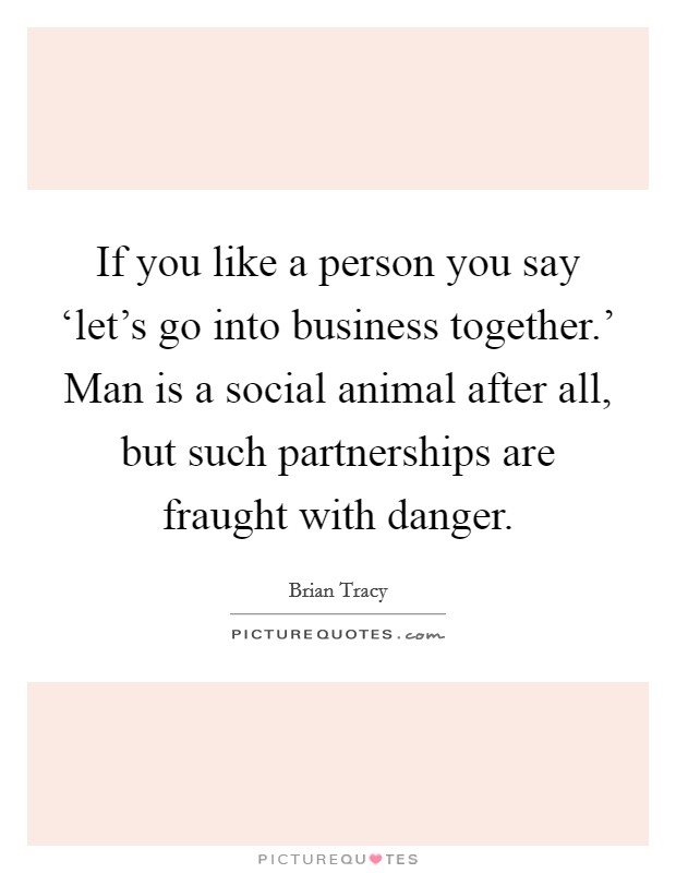 If you like a person you say ‘let's go into business together.' Man is a social animal after all, but such partnerships are fraught with danger. Picture Quote #1