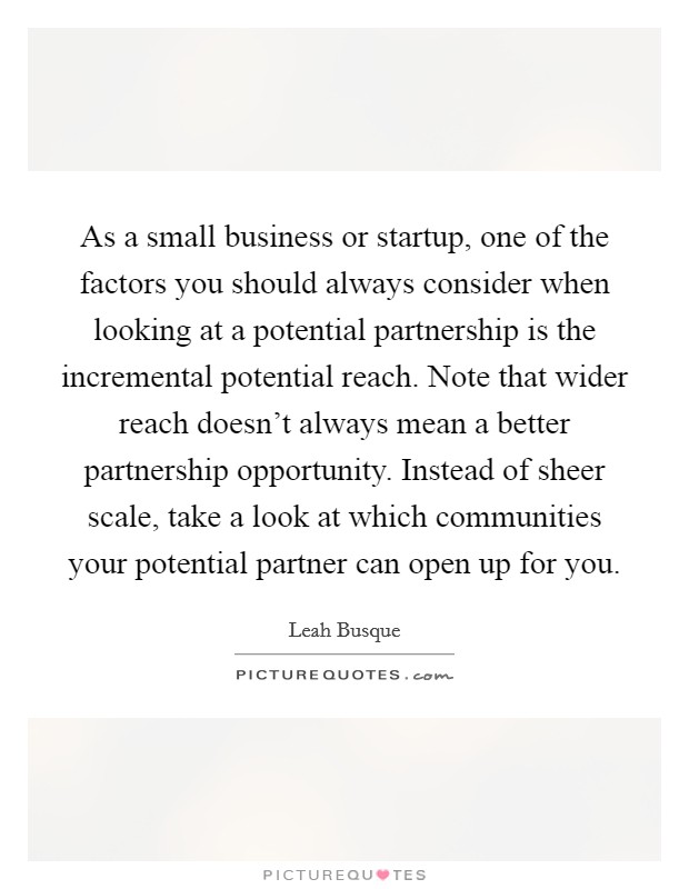 As a small business or startup, one of the factors you should always consider when looking at a potential partnership is the incremental potential reach. Note that wider reach doesn't always mean a better partnership opportunity. Instead of sheer scale, take a look at which communities your potential partner can open up for you. Picture Quote #1