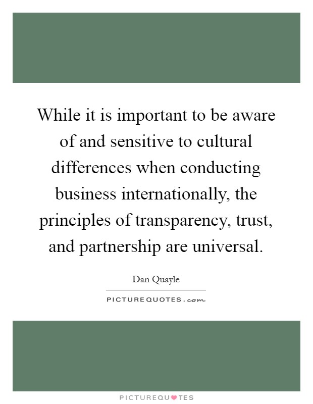 While it is important to be aware of and sensitive to cultural differences when conducting business internationally, the principles of transparency, trust, and partnership are universal. Picture Quote #1