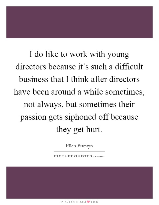 I do like to work with young directors because it's such a difficult business that I think after directors have been around a while sometimes, not always, but sometimes their passion gets siphoned off because they get hurt. Picture Quote #1