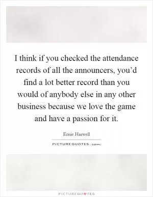 I think if you checked the attendance records of all the announcers, you’d find a lot better record than you would of anybody else in any other business because we love the game and have a passion for it Picture Quote #1