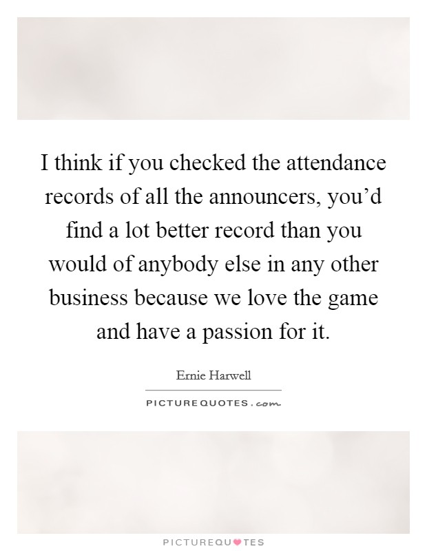 I think if you checked the attendance records of all the announcers, you'd find a lot better record than you would of anybody else in any other business because we love the game and have a passion for it. Picture Quote #1