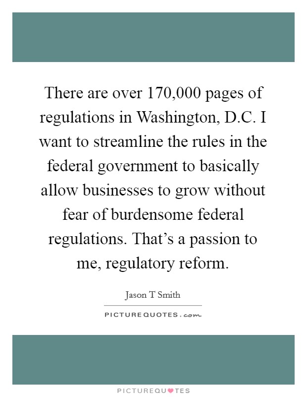 There are over 170,000 pages of regulations in Washington, D.C. I want to streamline the rules in the federal government to basically allow businesses to grow without fear of burdensome federal regulations. That's a passion to me, regulatory reform. Picture Quote #1