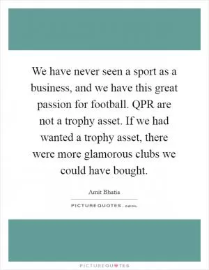 We have never seen a sport as a business, and we have this great passion for football. QPR are not a trophy asset. If we had wanted a trophy asset, there were more glamorous clubs we could have bought Picture Quote #1