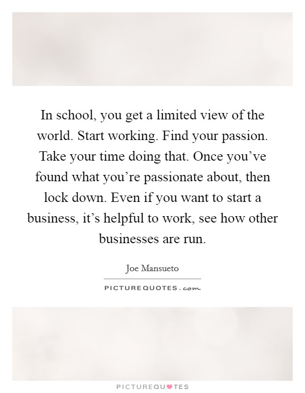 In school, you get a limited view of the world. Start working. Find your passion. Take your time doing that. Once you've found what you're passionate about, then lock down. Even if you want to start a business, it's helpful to work, see how other businesses are run. Picture Quote #1
