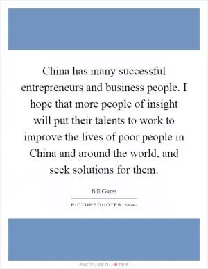 China has many successful entrepreneurs and business people. I hope that more people of insight will put their talents to work to improve the lives of poor people in China and around the world, and seek solutions for them Picture Quote #1