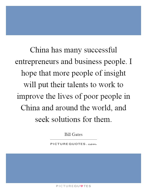China has many successful entrepreneurs and business people. I hope that more people of insight will put their talents to work to improve the lives of poor people in China and around the world, and seek solutions for them. Picture Quote #1