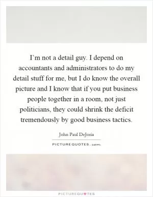 I’m not a detail guy. I depend on accountants and administrators to do my detail stuff for me, but I do know the overall picture and I know that if you put business people together in a room, not just politicians, they could shrink the deficit tremendously by good business tactics Picture Quote #1