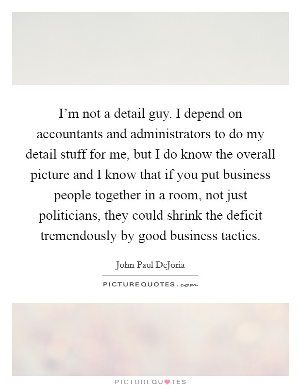 I'm not a detail guy. I depend on accountants and administrators to do my detail stuff for me, but I do know the overall picture and I know that if you put business people together in a room, not just politicians, they could shrink the deficit tremendously by good business tactics. Picture Quote #1