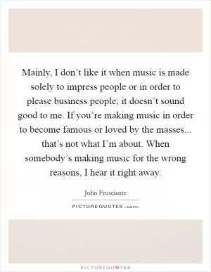 Mainly, I don’t like it when music is made solely to impress people or in order to please business people; it doesn’t sound good to me. If you’re making music in order to become famous or loved by the masses... that’s not what I’m about. When somebody’s making music for the wrong reasons, I hear it right away Picture Quote #1