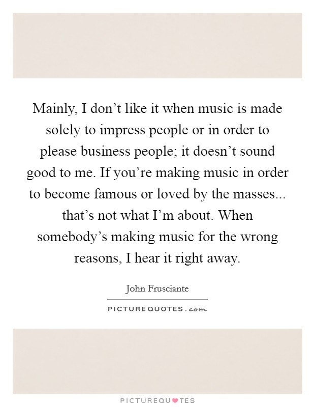 Mainly, I don't like it when music is made solely to impress people or in order to please business people; it doesn't sound good to me. If you're making music in order to become famous or loved by the masses... that's not what I'm about. When somebody's making music for the wrong reasons, I hear it right away. Picture Quote #1