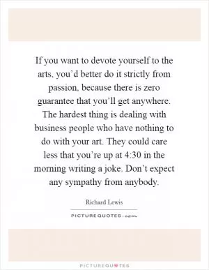 If you want to devote yourself to the arts, you’d better do it strictly from passion, because there is zero guarantee that you’ll get anywhere. The hardest thing is dealing with business people who have nothing to do with your art. They could care less that you’re up at 4:30 in the morning writing a joke. Don’t expect any sympathy from anybody Picture Quote #1