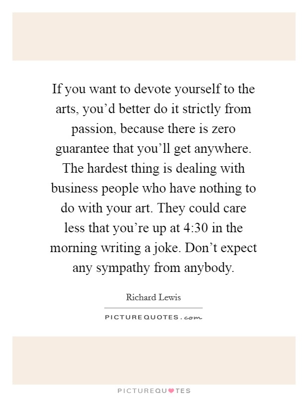 If you want to devote yourself to the arts, you'd better do it strictly from passion, because there is zero guarantee that you'll get anywhere. The hardest thing is dealing with business people who have nothing to do with your art. They could care less that you're up at 4:30 in the morning writing a joke. Don't expect any sympathy from anybody. Picture Quote #1
