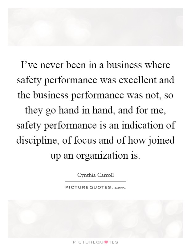I've never been in a business where safety performance was excellent and the business performance was not, so they go hand in hand, and for me, safety performance is an indication of discipline, of focus and of how joined up an organization is. Picture Quote #1