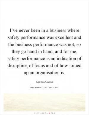 I’ve never been in a business where safety performance was excellent and the business performance was not, so they go hand in hand, and for me, safety performance is an indication of discipline, of focus and of how joined up an organisation is Picture Quote #1
