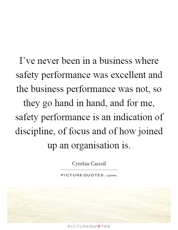 I've never been in a business where safety performance was excellent and the business performance was not, so they go hand in hand, and for me, safety performance is an indication of discipline, of focus and of how joined up an organisation is. Picture Quote #1