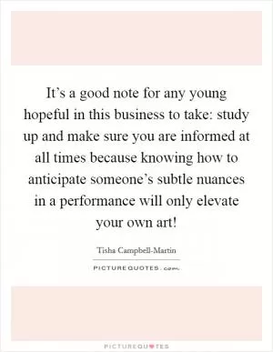 It’s a good note for any young hopeful in this business to take: study up and make sure you are informed at all times because knowing how to anticipate someone’s subtle nuances in a performance will only elevate your own art! Picture Quote #1