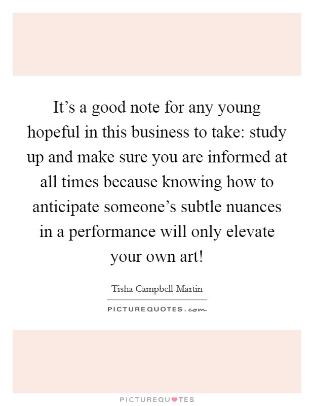 It's a good note for any young hopeful in this business to take: study up and make sure you are informed at all times because knowing how to anticipate someone's subtle nuances in a performance will only elevate your own art! Picture Quote #1