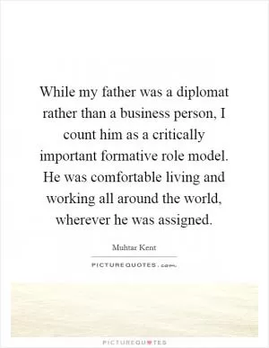 While my father was a diplomat rather than a business person, I count him as a critically important formative role model. He was comfortable living and working all around the world, wherever he was assigned Picture Quote #1