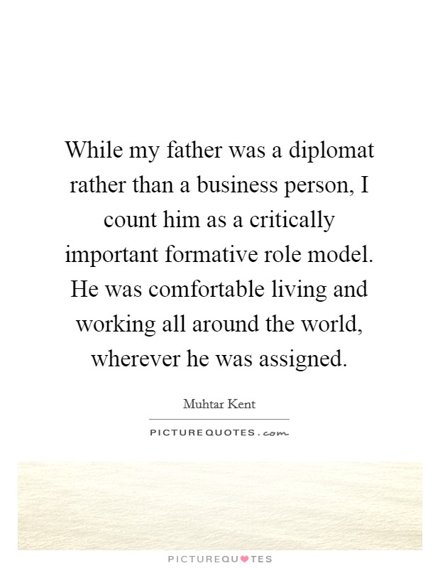 While my father was a diplomat rather than a business person, I count him as a critically important formative role model. He was comfortable living and working all around the world, wherever he was assigned. Picture Quote #1