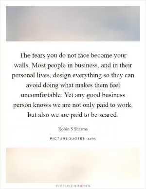 The fears you do not face become your walls. Most people in business, and in their personal lives, design everything so they can avoid doing what makes them feel uncomfortable. Yet any good business person knows we are not only paid to work, but also we are paid to be scared Picture Quote #1