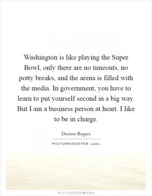 Washington is like playing the Super Bowl, only there are no timeouts, no potty breaks, and the arena is filled with the media. In government, you have to learn to put yourself second in a big way. But I am a business person at heart. I like to be in charge Picture Quote #1