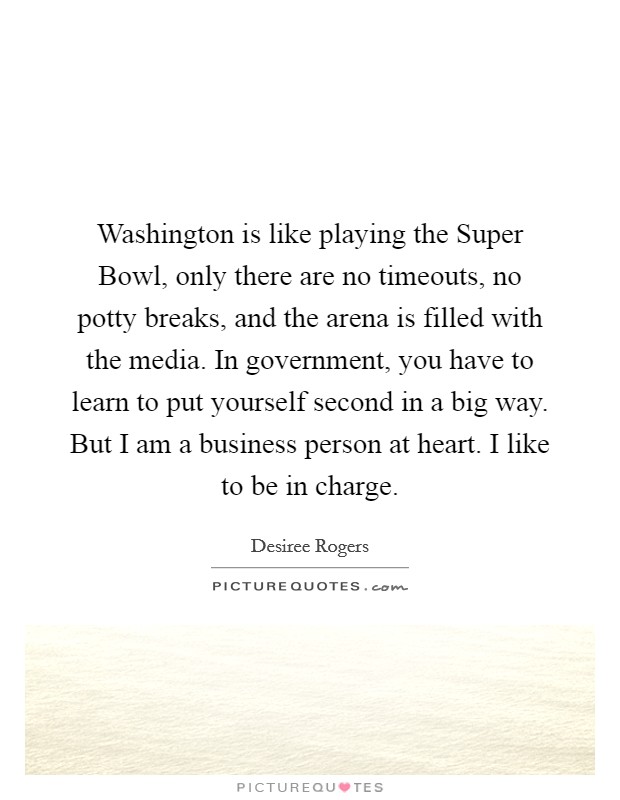 Washington is like playing the Super Bowl, only there are no timeouts, no potty breaks, and the arena is filled with the media. In government, you have to learn to put yourself second in a big way. But I am a business person at heart. I like to be in charge. Picture Quote #1