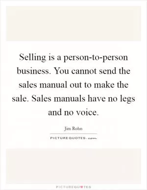 Selling is a person-to-person business. You cannot send the sales manual out to make the sale. Sales manuals have no legs and no voice Picture Quote #1