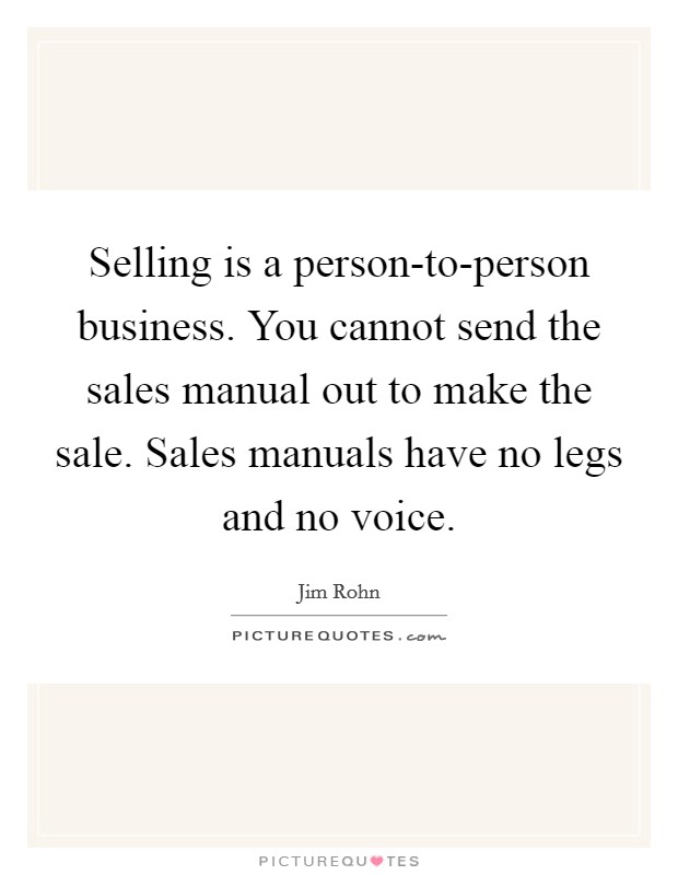Selling is a person-to-person business. You cannot send the sales manual out to make the sale. Sales manuals have no legs and no voice. Picture Quote #1