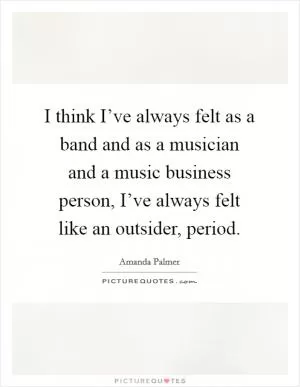 I think I’ve always felt as a band and as a musician and a music business person, I’ve always felt like an outsider, period Picture Quote #1