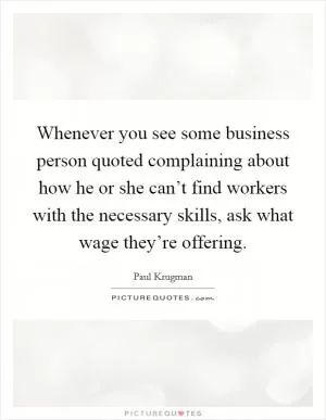 Whenever you see some business person quoted complaining about how he or she can’t find workers with the necessary skills, ask what wage they’re offering Picture Quote #1