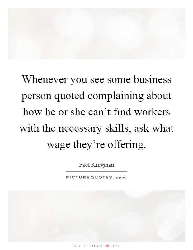 Whenever you see some business person quoted complaining about how he or she can't find workers with the necessary skills, ask what wage they're offering. Picture Quote #1