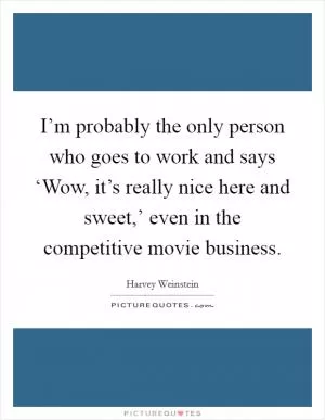 I’m probably the only person who goes to work and says ‘Wow, it’s really nice here and sweet,’ even in the competitive movie business Picture Quote #1