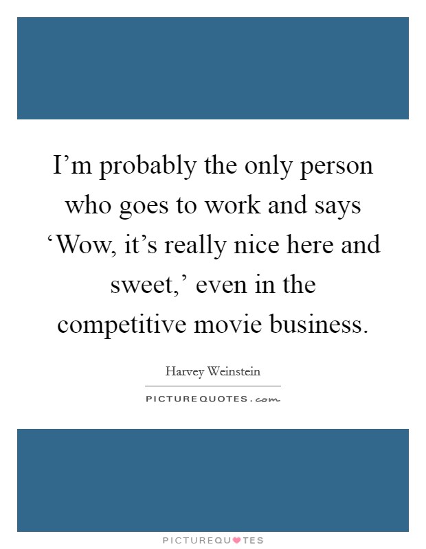I'm probably the only person who goes to work and says ‘Wow, it's really nice here and sweet,' even in the competitive movie business. Picture Quote #1