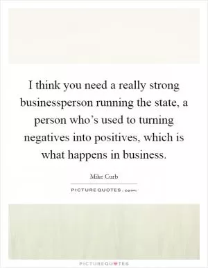 I think you need a really strong businessperson running the state, a person who’s used to turning negatives into positives, which is what happens in business Picture Quote #1
