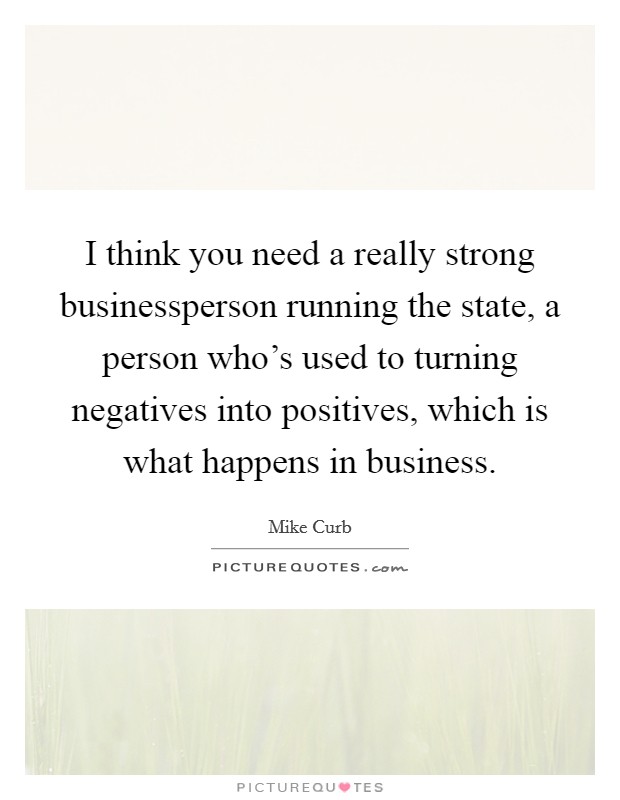 I think you need a really strong businessperson running the state, a person who's used to turning negatives into positives, which is what happens in business. Picture Quote #1