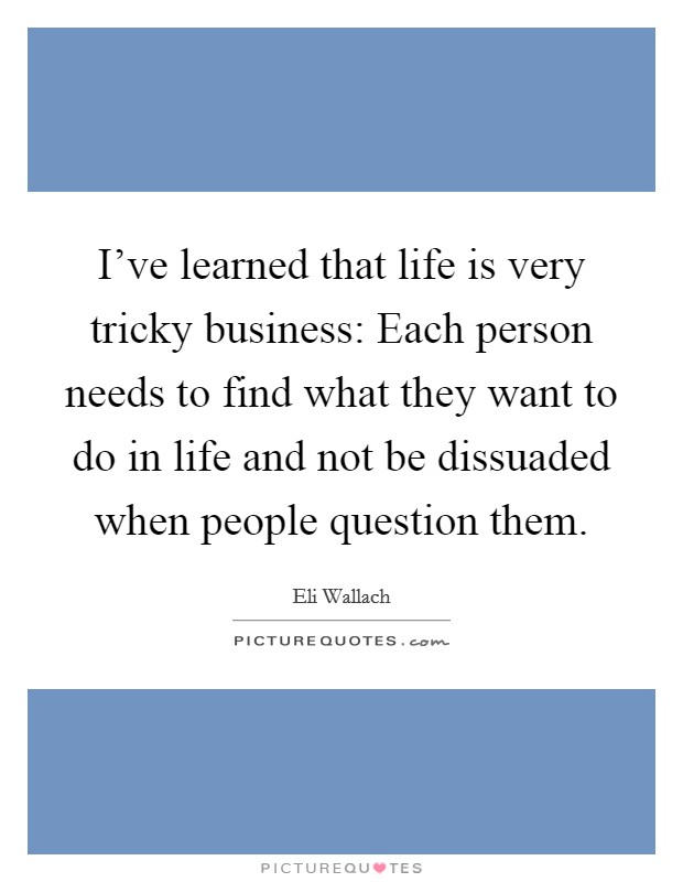 I've learned that life is very tricky business: Each person needs to find what they want to do in life and not be dissuaded when people question them. Picture Quote #1