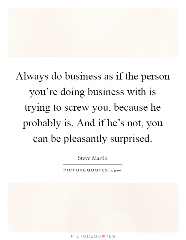Always do business as if the person you're doing business with is trying to screw you, because he probably is. And if he's not, you can be pleasantly surprised. Picture Quote #1