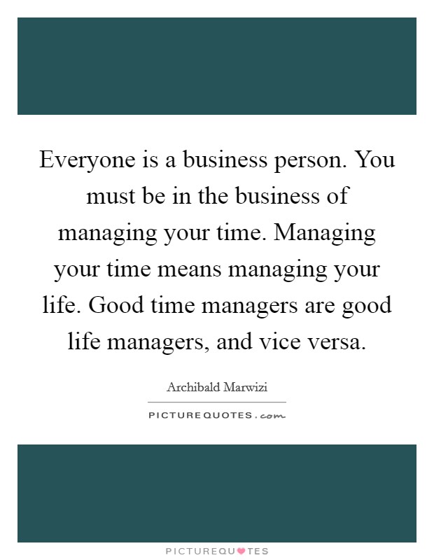 Everyone is a business person. You must be in the business of managing your time. Managing your time means managing your life. Good time managers are good life managers, and vice versa. Picture Quote #1