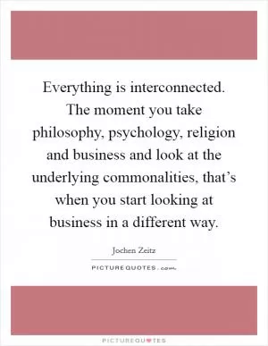 Everything is interconnected. The moment you take philosophy, psychology, religion and business and look at the underlying commonalities, that’s when you start looking at business in a different way Picture Quote #1