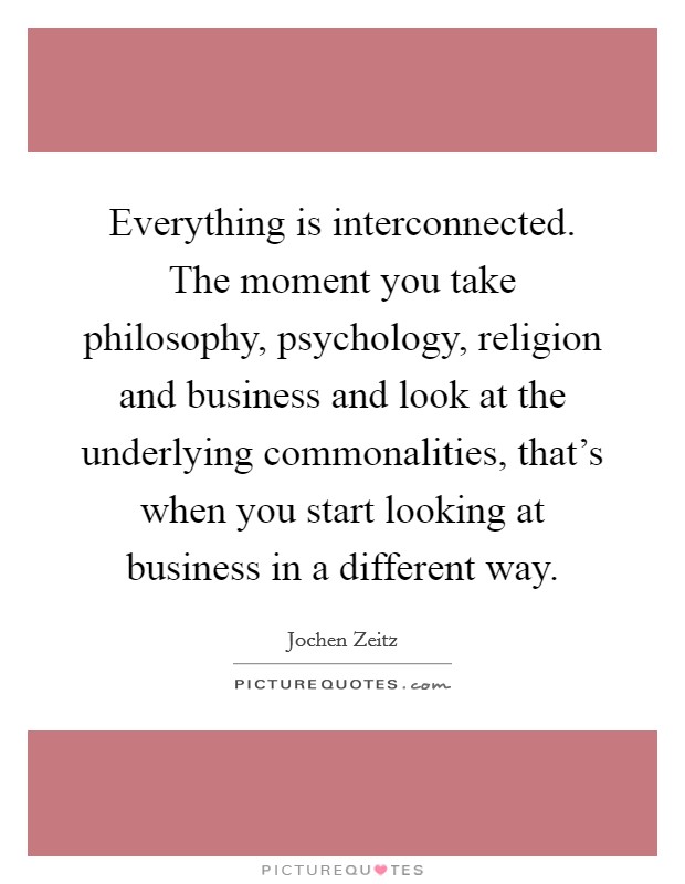 Everything is interconnected. The moment you take philosophy, psychology, religion and business and look at the underlying commonalities, that's when you start looking at business in a different way. Picture Quote #1