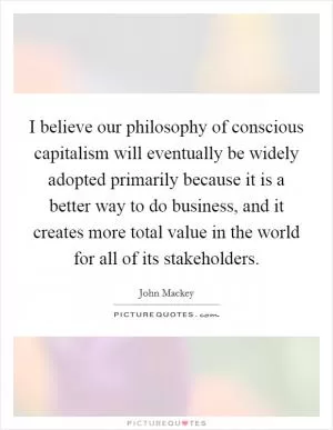 I believe our philosophy of conscious capitalism will eventually be widely adopted primarily because it is a better way to do business, and it creates more total value in the world for all of its stakeholders Picture Quote #1
