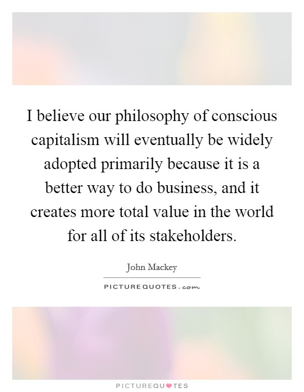 I believe our philosophy of conscious capitalism will eventually be widely adopted primarily because it is a better way to do business, and it creates more total value in the world for all of its stakeholders. Picture Quote #1