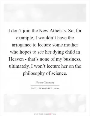 I don’t join the New Atheists. So, for example, I wouldn’t have the arrogance to lecture some mother who hopes to see her dying child in Heaven - that’s none of my business, ultimately. I won’t lecture her on the philosophy of science Picture Quote #1