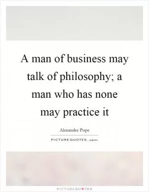 A man of business may talk of philosophy; a man who has none may practice it Picture Quote #1