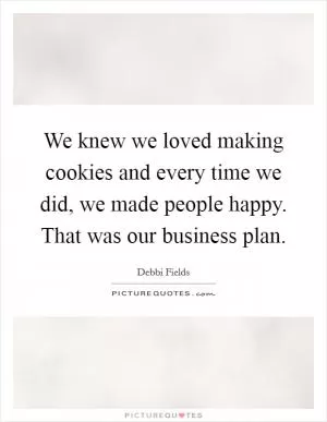 We knew we loved making cookies and every time we did, we made people happy. That was our business plan Picture Quote #1