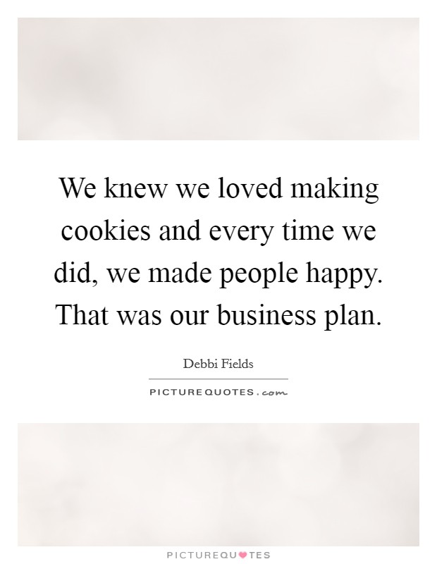 We knew we loved making cookies and every time we did, we made people happy. That was our business plan. Picture Quote #1