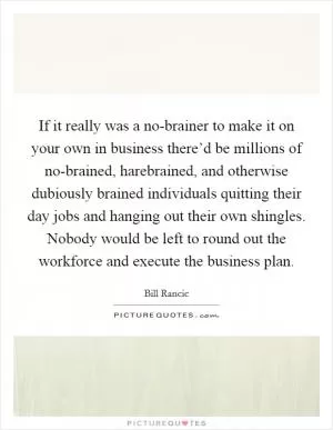 If it really was a no-brainer to make it on your own in business there’d be millions of no-brained, harebrained, and otherwise dubiously brained individuals quitting their day jobs and hanging out their own shingles. Nobody would be left to round out the workforce and execute the business plan Picture Quote #1