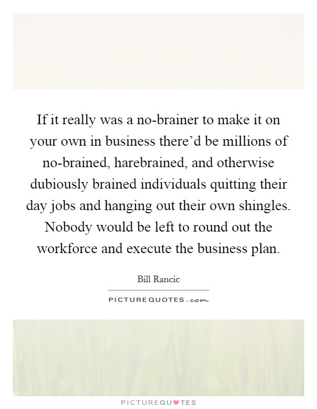 If it really was a no-brainer to make it on your own in business there'd be millions of no-brained, harebrained, and otherwise dubiously brained individuals quitting their day jobs and hanging out their own shingles. Nobody would be left to round out the workforce and execute the business plan. Picture Quote #1